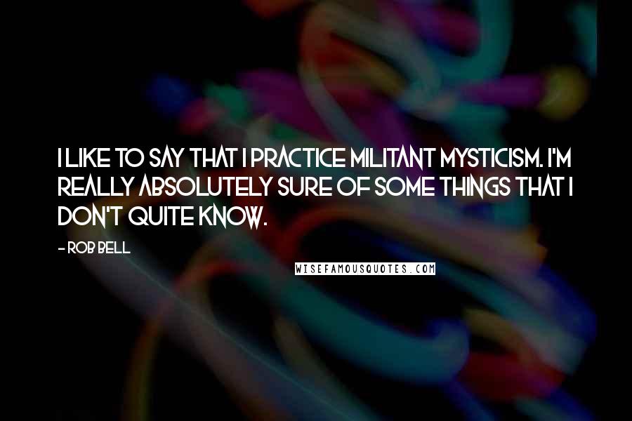 Rob Bell quotes: I like to say that I practice militant mysticism. I'm really absolutely sure of some things that I don't quite know. Rob Bell quotes: I like to say that I practice militant mysticism. I'm really absolutely sure of some things that I don't quite know.