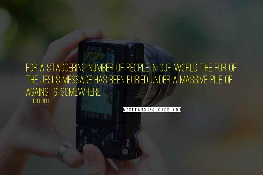 Rob Bell quotes: For a staggering number of people in our world the for of the Jesus message has been buried under a massive pile of againsts. Somewhere