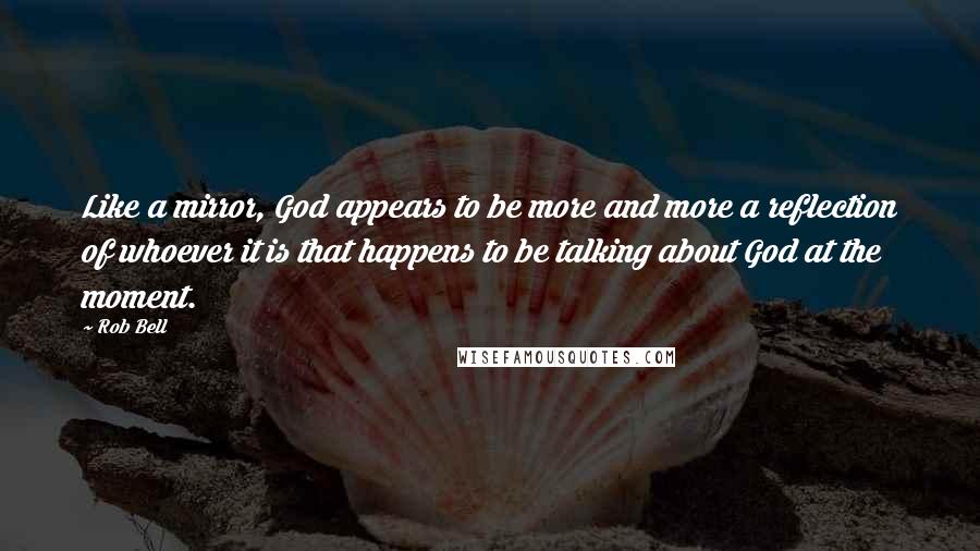 Rob Bell quotes: Like a mirror, God appears to be more and more a reflection of whoever it is that happens to be talking about God at the moment.