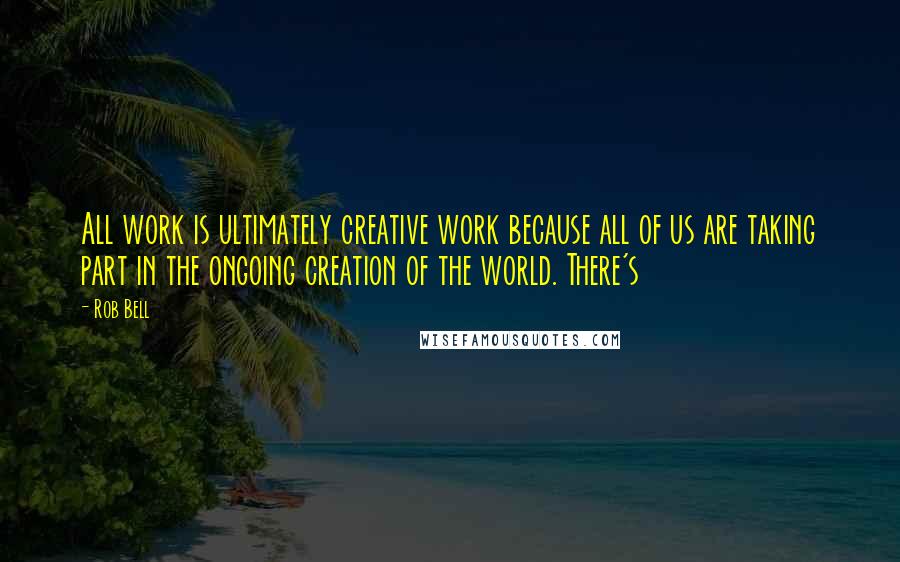 Rob Bell quotes: All work is ultimately creative work because all of us are taking part in the ongoing creation of the world. There's