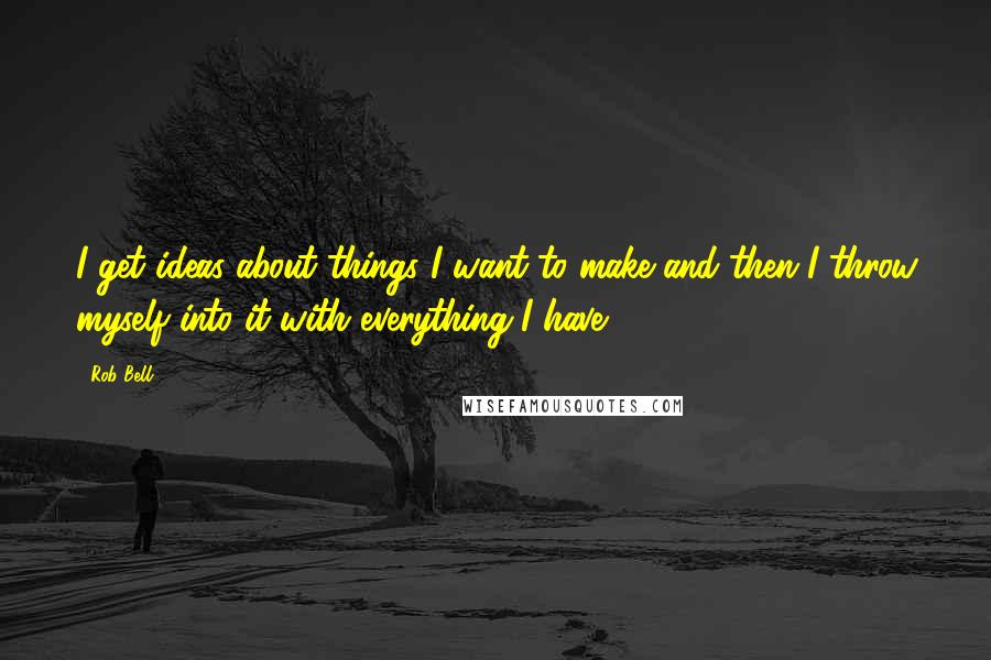Rob Bell quotes: I get ideas about things I want to make and then I throw myself into it with everything I have.