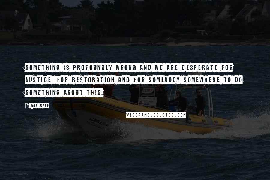 Rob Bell quotes: Something is profoundly wrong and we are desperate for justice, for restoration and for somebody somewhere to do something about this. Rob Bell quotes: Something is profoundly wrong and we are desperate for justice, for restoration and for somebody somewhere to do something about this.