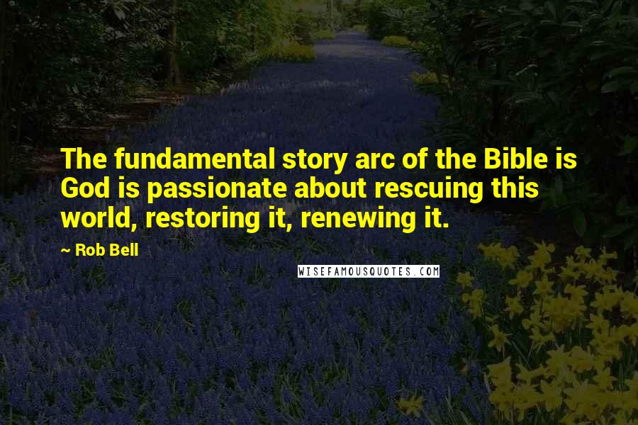 Rob Bell quotes: The fundamental story arc of the Bible is God is passionate about rescuing this world, restoring it, renewing it.