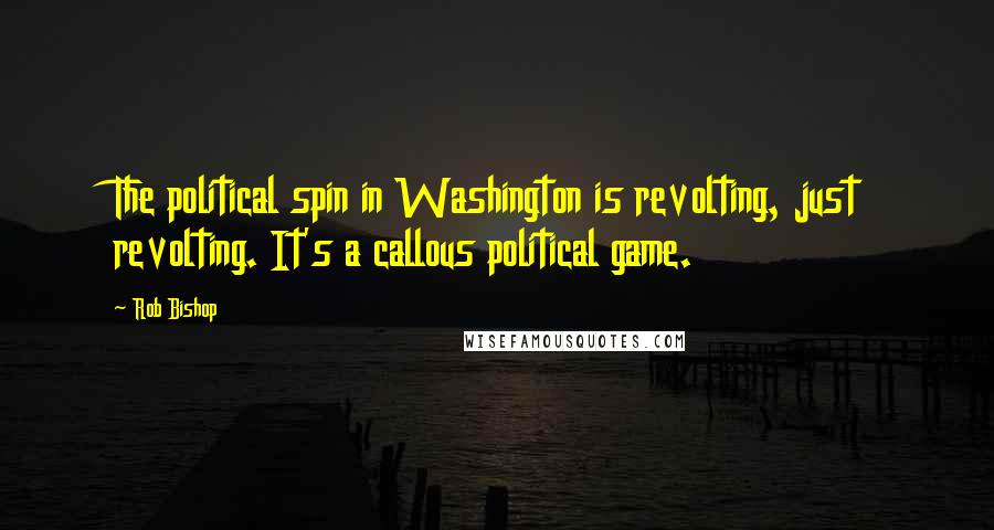 Rob Bishop quotes: The political spin in Washington is revolting, just revolting. It's a callous political game.