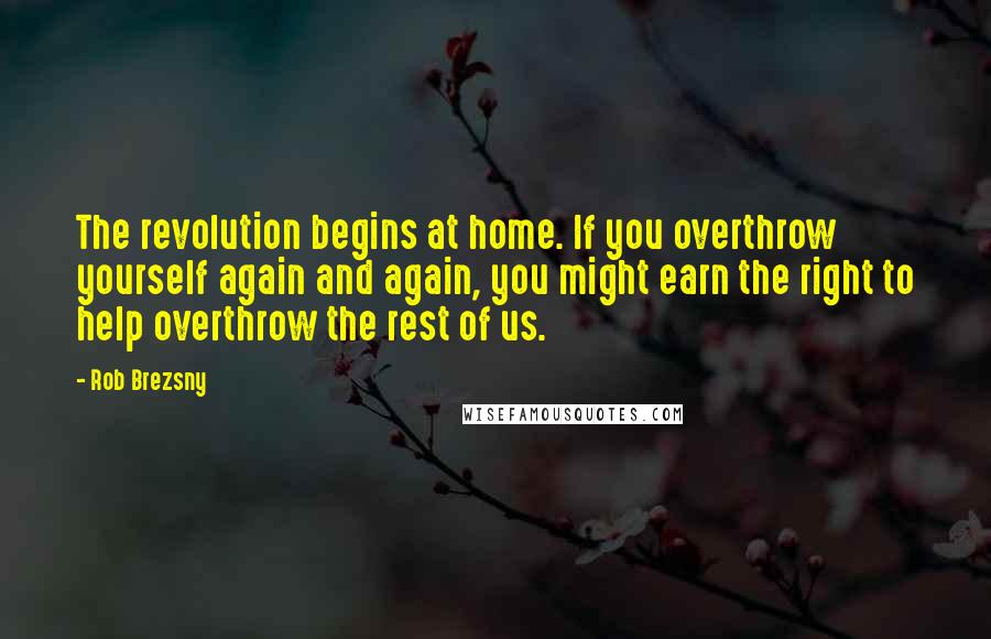 Rob Brezsny quotes: The revolution begins at home. If you overthrow yourself again and again, you might earn the right to help overthrow the rest of us. Rob Brezsny quotes: The revolution begins at home. If you overthrow yourself again and again, you might earn the right to help overthrow the rest of us.