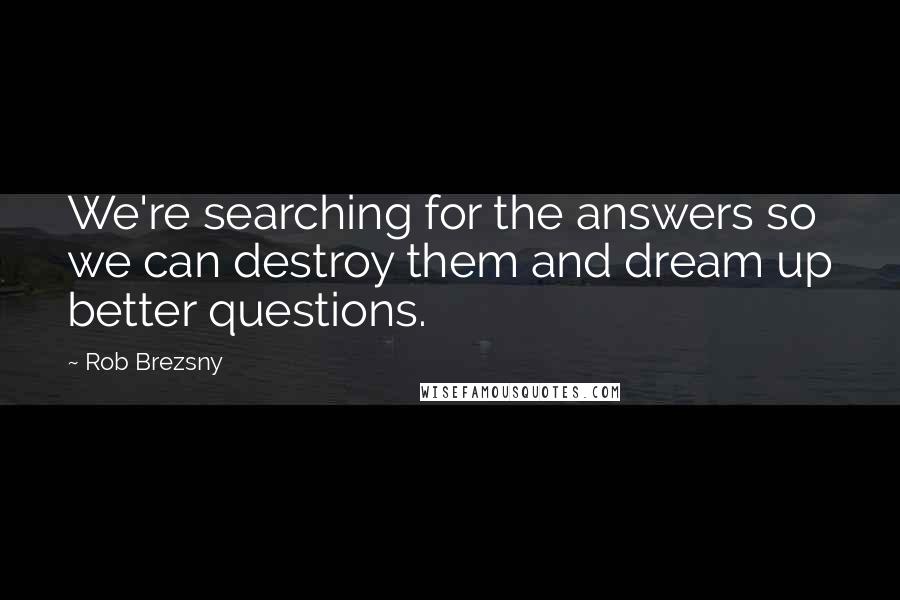 Rob Brezsny quotes: We're searching for the answers so we can destroy them and dream up better questions.