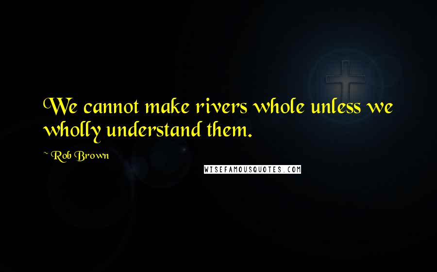Rob Brown quotes: We cannot make rivers whole unless we wholly understand them.