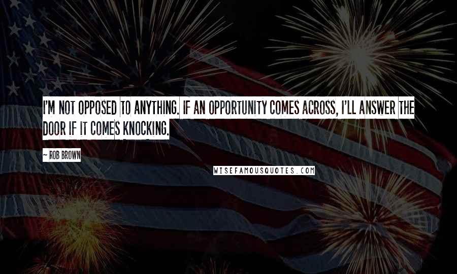 Rob Brown quotes: I'm not opposed to anything. If an opportunity comes across, I'll answer the door if it comes knocking.