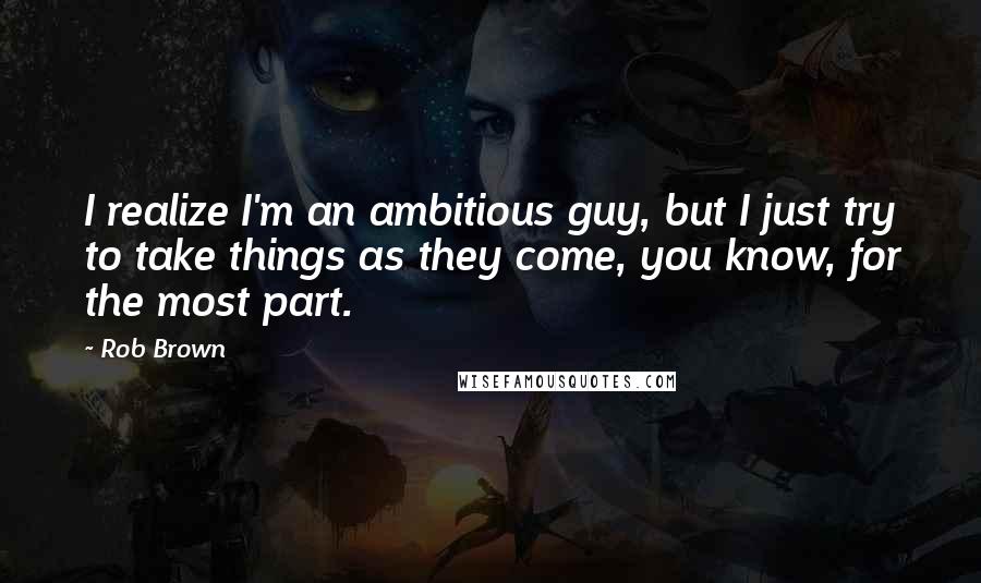 Rob Brown quotes: I realize I'm an ambitious guy, but I just try to take things as they come, you know, for the most part. Rob Brown quotes: I realize I'm an ambitious guy, but I just try to take things as they come, you know, for the most part.