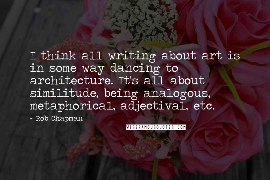 Rob Chapman quotes: I think all writing about art is in some way dancing to architecture. It's all about similitude, being analogous, metaphorical, adjectival, etc.