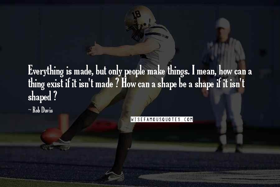 Rob Davis quotes: Everything is made, but only people make things. I mean, how can a thing exist if it isn't made ? How can a shape be a shape if it isn't