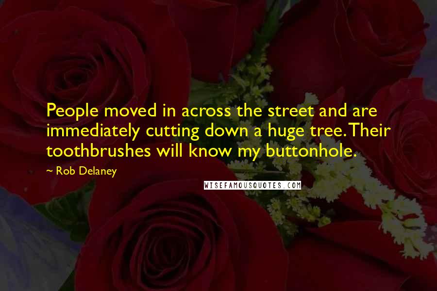 Rob Delaney quotes: People moved in across the street and are immediately cutting down a huge tree. Their toothbrushes will know my buttonhole. Rob Delaney quotes: People moved in across the street and are immediately cutting down a huge tree. Their toothbrushes will know my buttonhole.