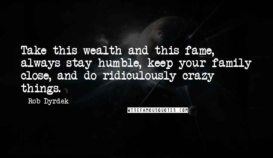 Rob Dyrdek quotes: Take this wealth and this fame, always stay humble, keep your family close, and do ridiculously crazy things. Rob Dyrdek quotes: Take this wealth and this fame, always stay humble, keep your family close, and do ridiculously crazy things.