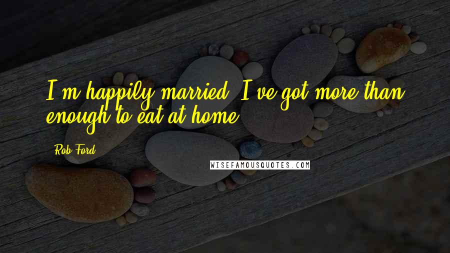 Rob Ford quotes: I'm happily married. I've got more than enough to eat at home.