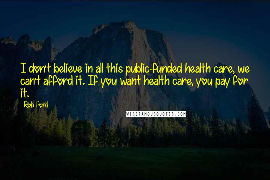 Rob Ford quotes: I don't believe in all this public-funded health care, we can't afford it. If you want health care, you pay for it.