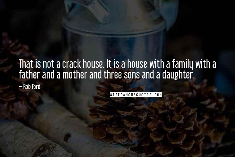 Rob Ford quotes: That is not a crack house. It is a house with a family with a father and a mother and three sons and a daughter. Rob Ford quotes: That is not a crack house. It is a house with a family with a father and a mother and three sons and a daughter.