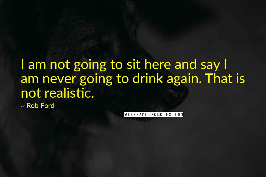 Rob Ford quotes: I am not going to sit here and say I am never going to drink again. That is not realistic.