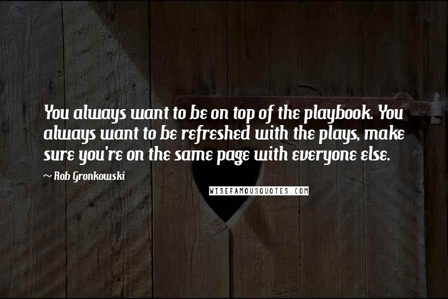 Rob Gronkowski quotes: You always want to be on top of the playbook. You always want to be refreshed with the plays, make sure you're on the same page with everyone else. Rob Gronkowski quotes: You always want to be on top of the playbook. You always want to be refreshed with the plays, make sure you're on the same page with everyone else.