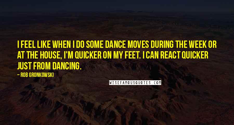 Rob Gronkowski quotes: I feel like when I do some dance moves during the week or at the house, I'm quicker on my feet. I can react quicker just from dancing. Rob Gronkowski quotes: I feel like when I do some dance moves during the week or at the house, I'm quicker on my feet. I can react quicker just from dancing.