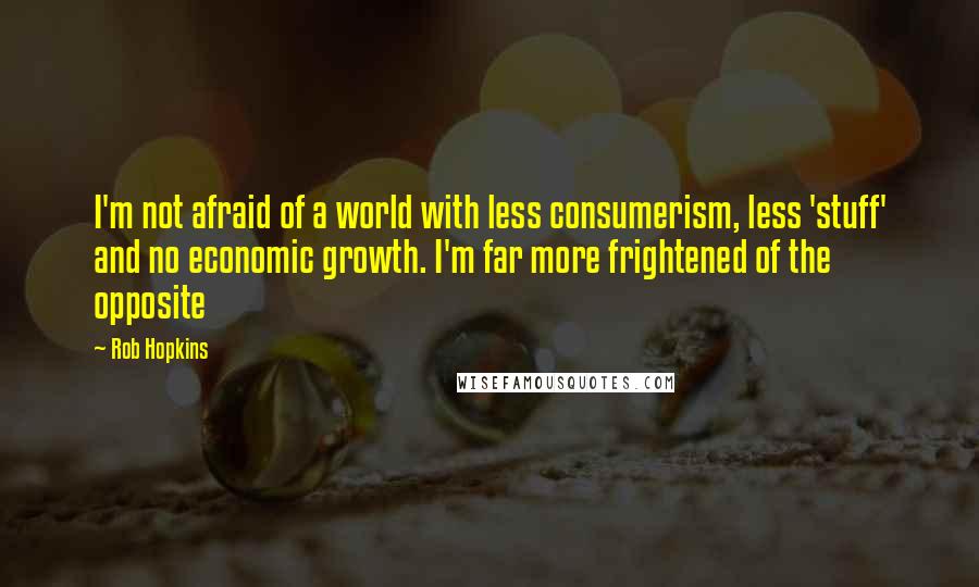 Rob Hopkins quotes: I'm not afraid of a world with less consumerism, less 'stuff' and no economic growth. I'm far more frightened of the opposite