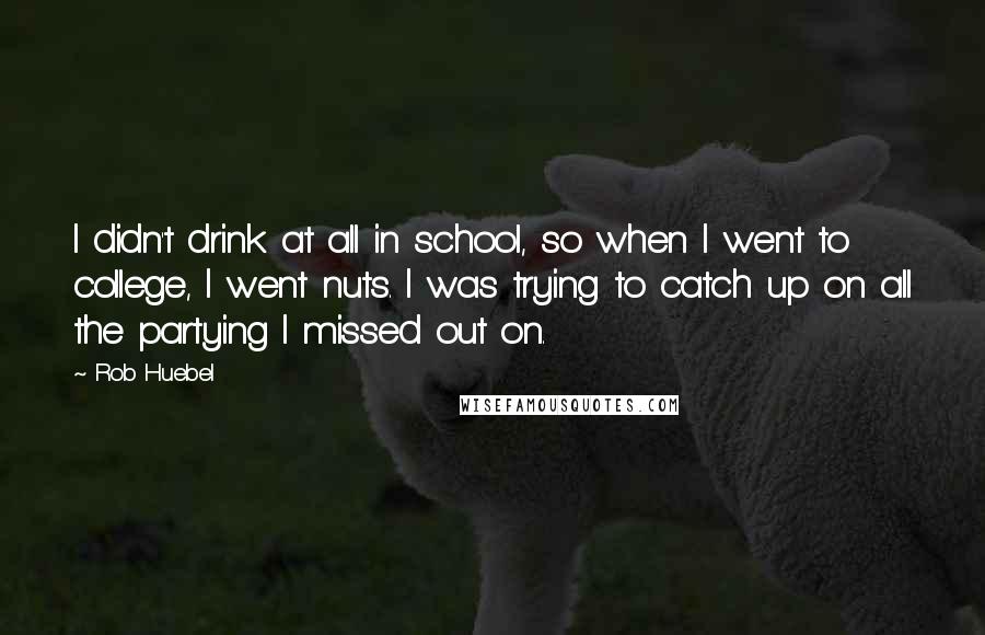 Rob Huebel quotes: I didn't drink at all in school, so when I went to college, I went nuts. I was trying to catch up on all the partying I missed out on. Rob Huebel quotes: I didn't drink at all in school, so when I went to college, I went nuts. I was trying to catch up on all the partying I missed out on.