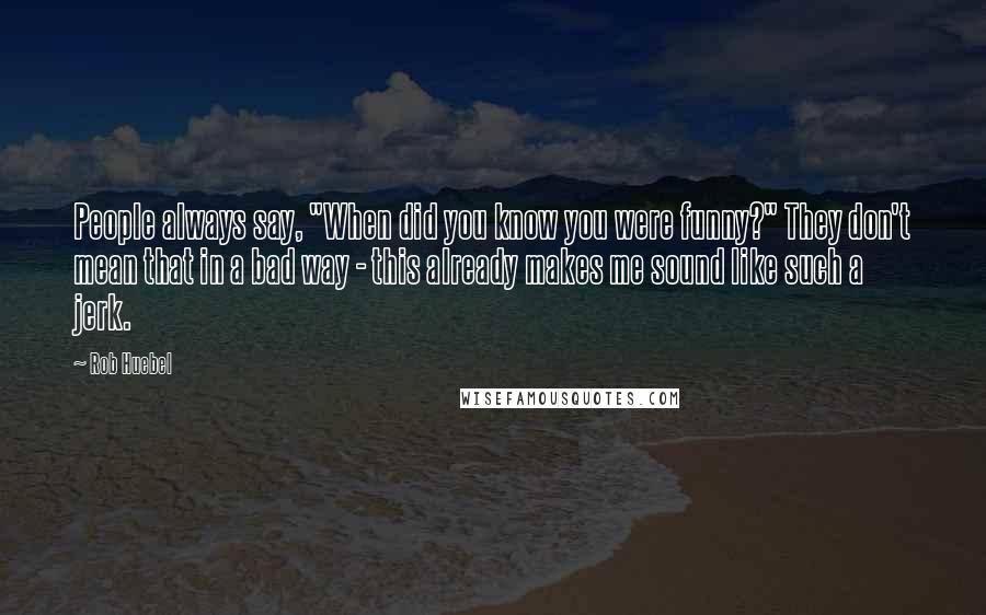 Rob Huebel quotes: People always say, "When did you know you were funny?" They don't mean that in a bad way - this already makes me sound like such a jerk. Rob Huebel quotes: People always say, "When did you know you were funny?" They don't mean that in a bad way - this already makes me sound like such a jerk.