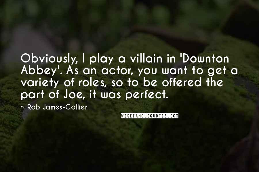 Rob James-Collier quotes: Obviously, I play a villain in 'Downton Abbey'. As an actor, you want to get a variety of roles, so to be offered the part of Joe, it was perfect.