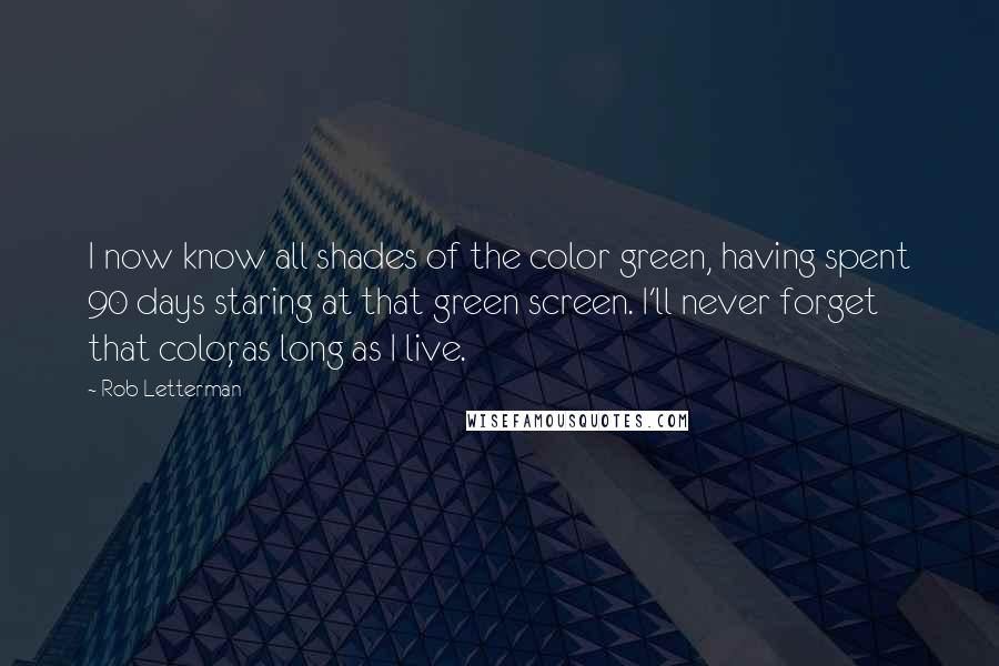 Rob Letterman quotes: I now know all shades of the color green, having spent 90 days staring at that green screen. I'll never forget that color, as long as I live. Rob Letterman quotes: I now know all shades of the color green, having spent 90 days staring at that green screen. I'll never forget that color, as long as I live.
