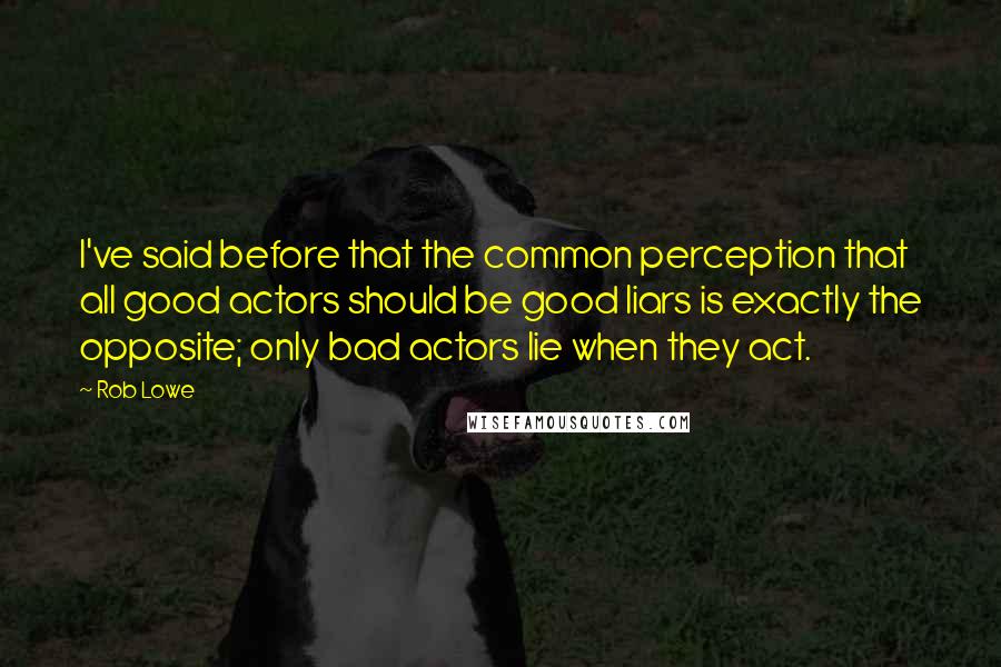 Rob Lowe quotes: I've said before that the common perception that all good actors should be good liars is exactly the opposite; only bad actors lie when they act. Rob Lowe quotes: I've said before that the common perception that all good actors should be good liars is exactly the opposite; only bad actors lie when they act.