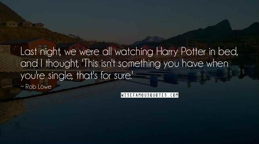 Rob Lowe quotes: Last night, we were all watching Harry Potter in bed, and I thought, 'This isn't something you have when you're single, that's for sure.' Rob Lowe quotes: Last night, we were all watching Harry Potter in bed, and I thought, 'This isn't something you have when you're single, that's for sure.'