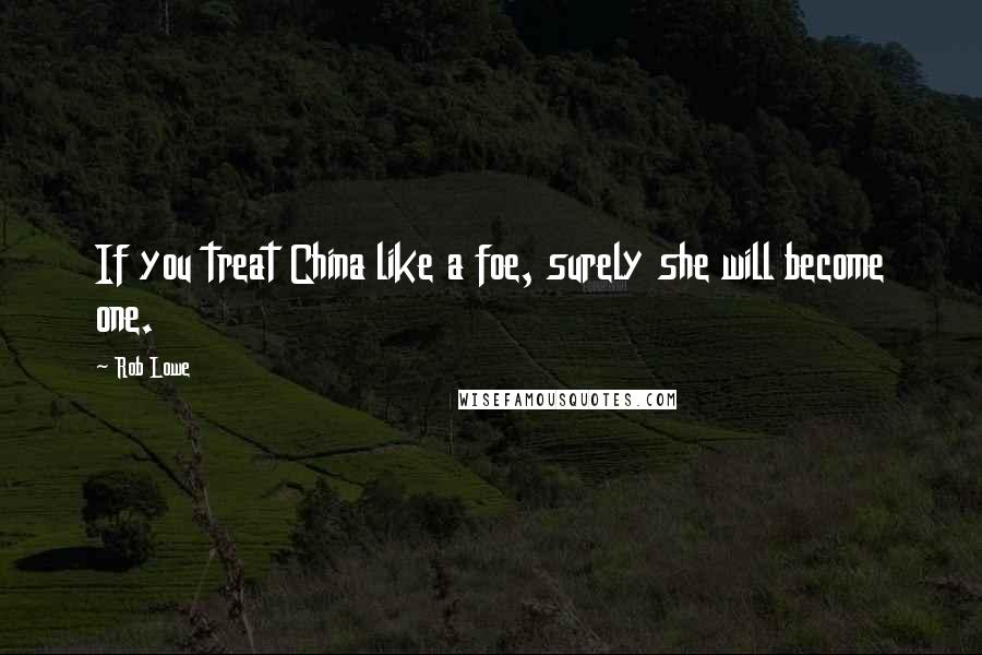 Rob Lowe quotes: If you treat China like a foe, surely she will become one.