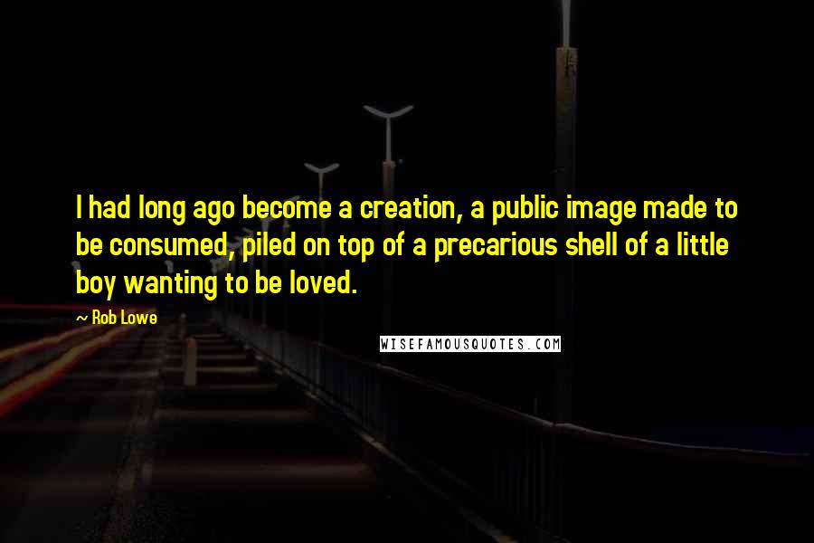Rob Lowe quotes: I had long ago become a creation, a public image made to be consumed, piled on top of a precarious shell of a little boy wanting to be loved. Rob Lowe quotes: I had long ago become a creation, a public image made to be consumed, piled on top of a precarious shell of a little boy wanting to be loved.