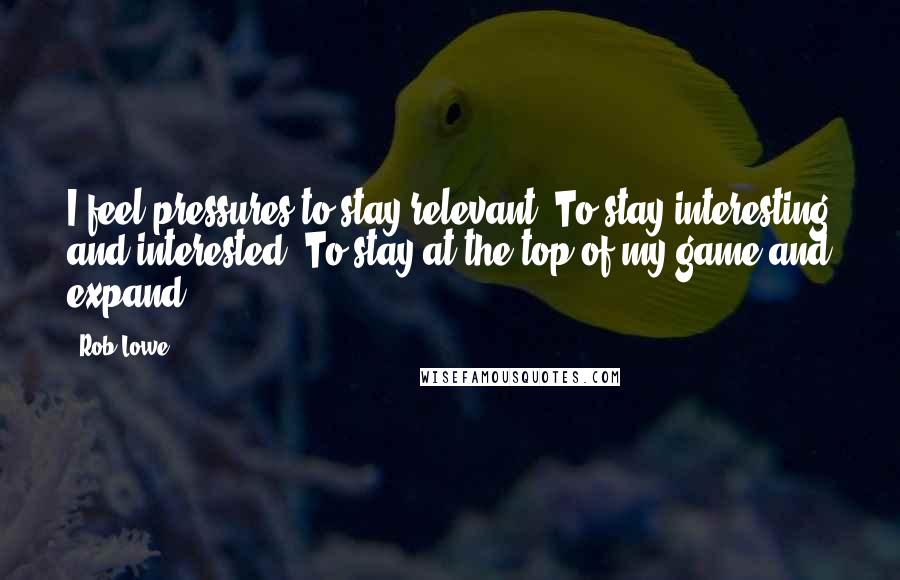 Rob Lowe quotes: I feel pressures to stay relevant. To stay interesting and interested. To stay at the top of my game and expand.
