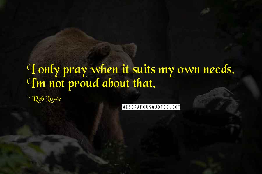 Rob Lowe quotes: I only pray when it suits my own needs. I'm not proud about that.