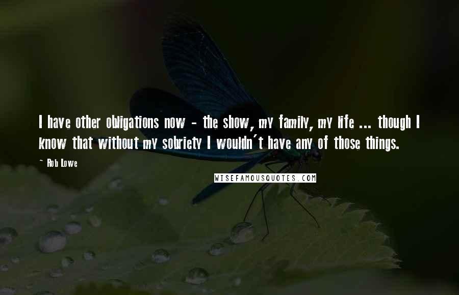 Rob Lowe quotes: I have other obligations now - the show, my family, my life ... though I know that without my sobriety I wouldn't have any of those things. Rob Lowe quotes: I have other obligations now - the show, my family, my life ... though I know that without my sobriety I wouldn't have any of those things.