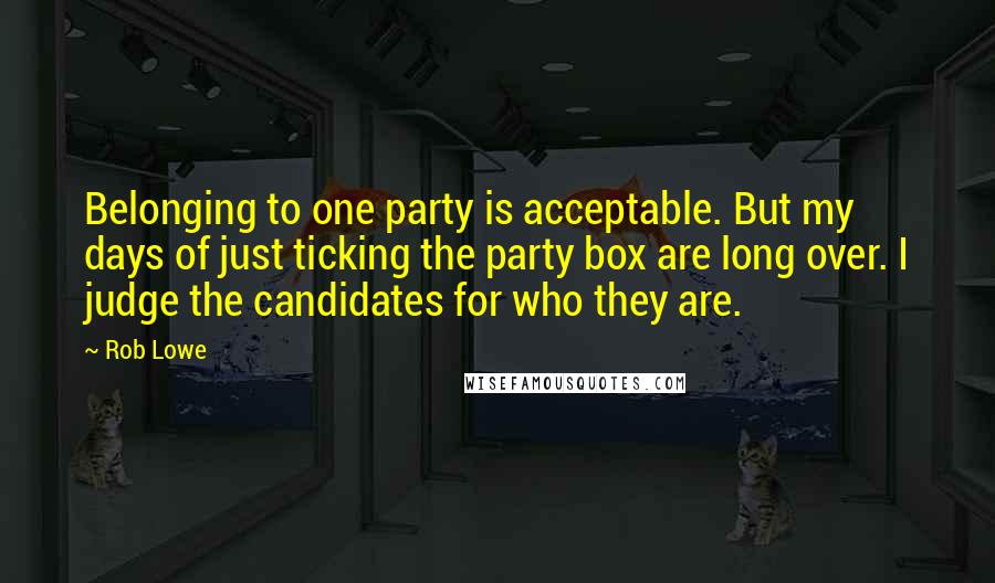 Rob Lowe quotes: Belonging to one party is acceptable. But my days of just ticking the party box are long over. I judge the candidates for who they are. Rob Lowe quotes: Belonging to one party is acceptable. But my days of just ticking the party box are long over. I judge the candidates for who they are.