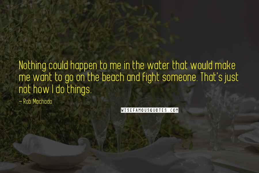 Rob Machado quotes: Nothing could happen to me in the water that would make me want to go on the beach and fight someone. That's just not how I do things.