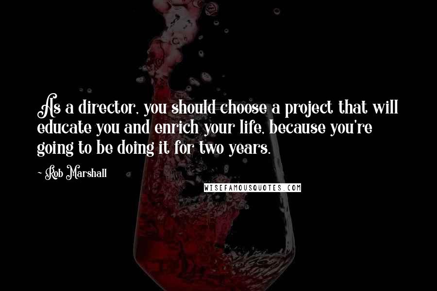 Rob Marshall quotes: As a director, you should choose a project that will educate you and enrich your life, because you're going to be doing it for two years.