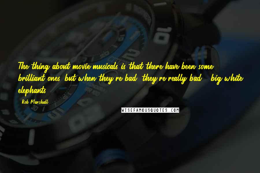 Rob Marshall quotes: The thing about movie musicals is that there have been some brilliant ones, but when they're bad, they're really bad - big white elephants.