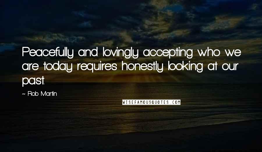 Rob Martin quotes: Peacefully and lovingly accepting who we are today requires honestly looking at our past.