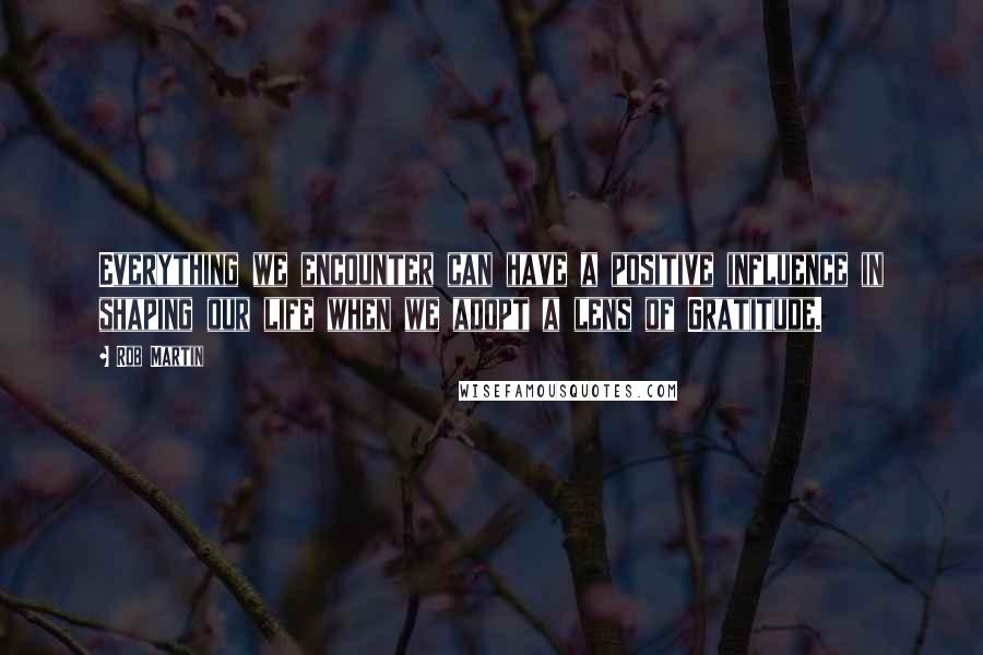 Rob Martin quotes: Everything we encounter can have a positive influence in shaping our life when we adopt a lens of Gratitude.