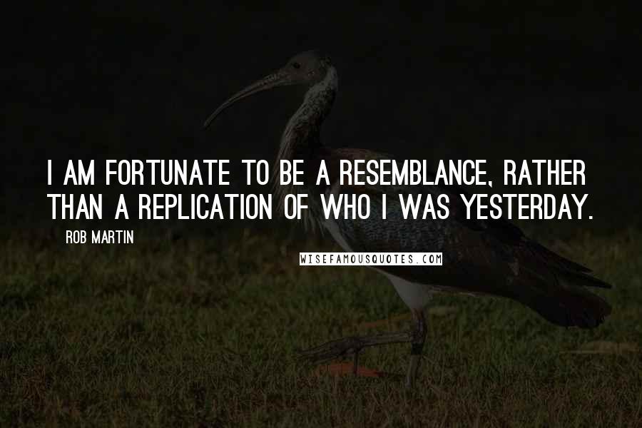 Rob Martin quotes: I am fortunate to be a resemblance, rather than a replication of who I was yesterday.
