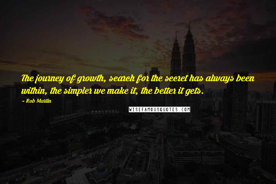 Rob Martin quotes: The journey of growth, search for the secret has always been within, the simpler we make it, the better it gets. Rob Martin quotes: The journey of growth, search for the secret has always been within, the simpler we make it, the better it gets.