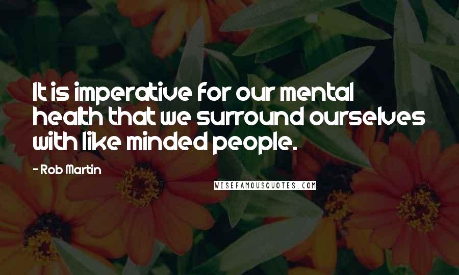 Rob Martin quotes: It is imperative for our mental health that we surround ourselves with like minded people.