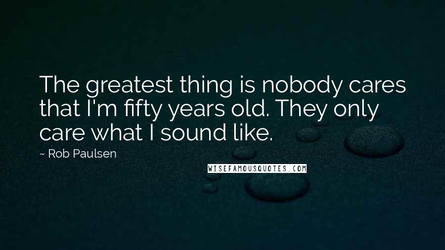 Rob Paulsen quotes: The greatest thing is nobody cares that I'm fifty years old. They only care what I sound like.