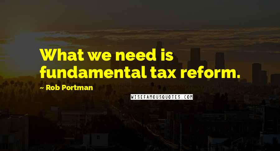Rob Portman quotes: What we need is fundamental tax reform.