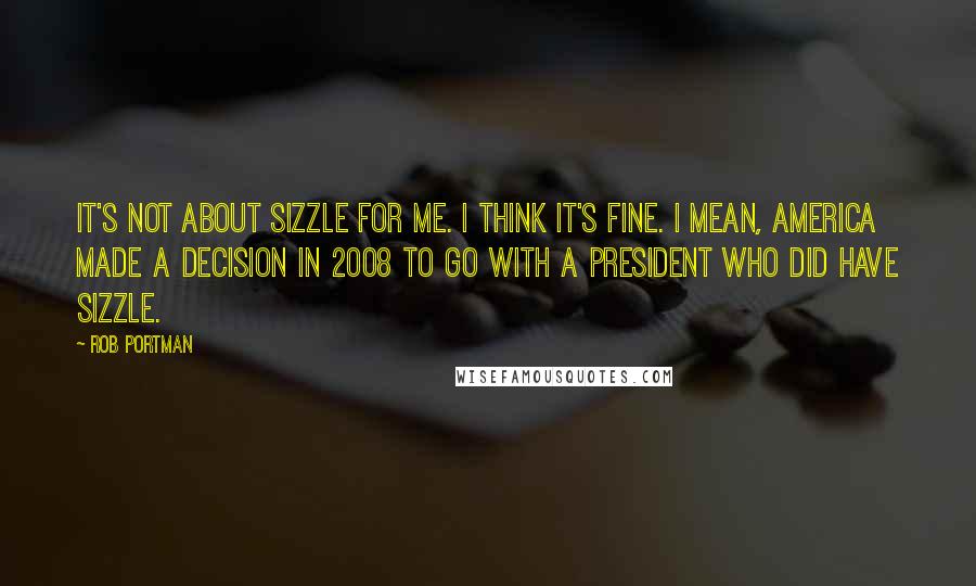 Rob Portman quotes: It's not about sizzle for me. I think it's fine. I mean, America made a decision in 2008 to go with a president who did have sizzle.