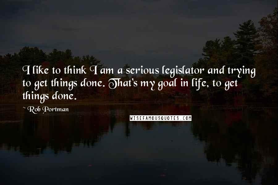 Rob Portman quotes: I like to think I am a serious legislator and trying to get things done. That's my goal in life, to get things done.