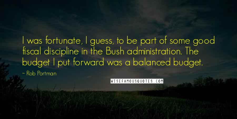 Rob Portman quotes: I was fortunate, I guess, to be part of some good fiscal discipline in the Bush administration. The budget I put forward was a balanced budget.