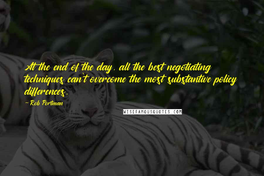 Rob Portman quotes: At the end of the day, all the best negotiating techniques can't overcome the most substantive policy differences.